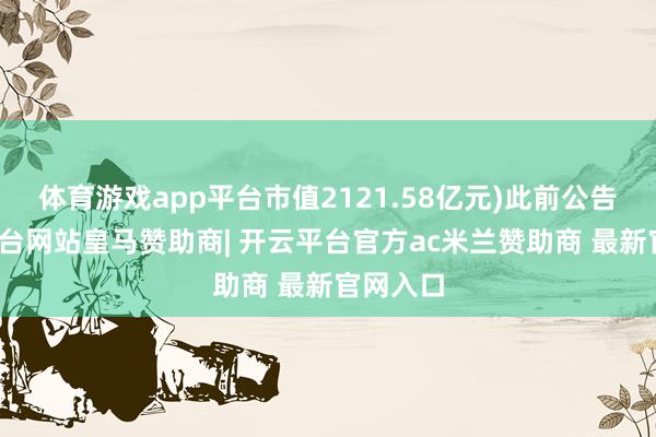 体育游戏app平台市值2121.58亿元)此前公告-开云平台网站皇马赞助商| 开云平台官方ac米兰赞助商 最新官网入口