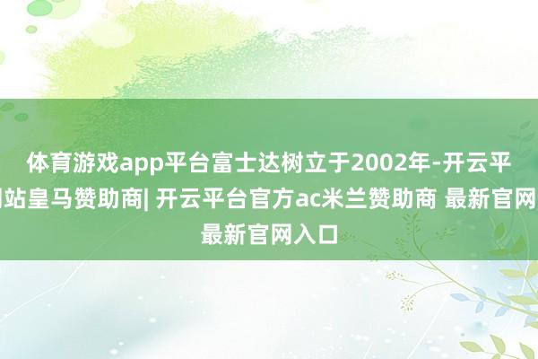 体育游戏app平台富士达树立于2002年-开云平台网站皇马赞助商| 开云平台官方ac米兰赞助商 最新官网入口