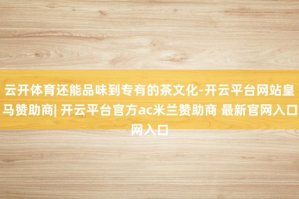 云开体育还能品味到专有的茶文化-开云平台网站皇马赞助商| 开云平台官方ac米兰赞助商 最新官网入口