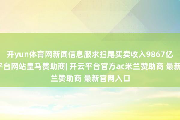 开yun体育网新闻信息服求扫尾买卖收入9867亿元-开云平台网站皇马赞助商| 开云平台官方ac米兰赞助商 最新官网入口