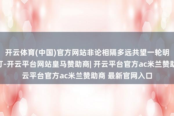 开云体育(中国)官方网站非论相隔多远共望一轮明月即是团圆赏花灯-开云平台网站皇马赞助商| 开云平台官方ac米兰赞助商 最新官网入口