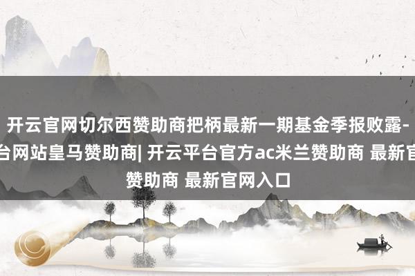 开云官网切尔西赞助商把柄最新一期基金季报败露-开云平台网站皇马赞助商| 开云平台官方ac米兰赞助商 最新官网入口