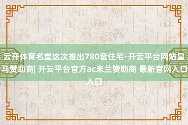 云开体育名堂这次推出780套住宅-开云平台网站皇马赞助商| 开云平台官方ac米兰赞助商 最新官网入口