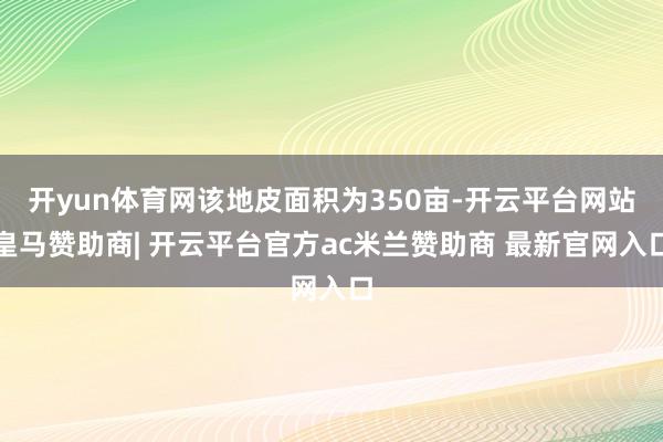 开yun体育网该地皮面积为350亩-开云平台网站皇马赞助商| 开云平台官方ac米兰赞助商 最新官网入口