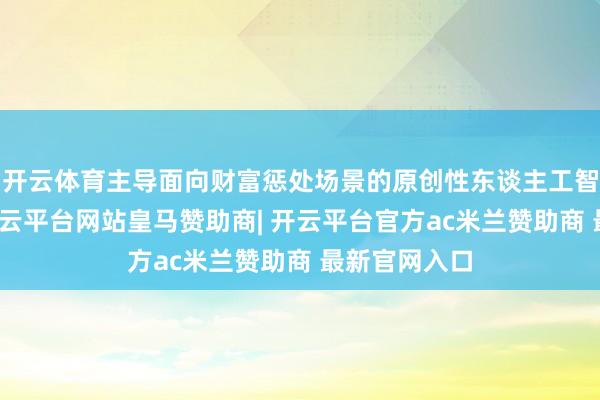 开云体育主导面向财富惩处场景的原创性东谈主工智能研究等-开云平台网站皇马赞助商| 开云平台官方ac米兰赞助商 最新官网入口