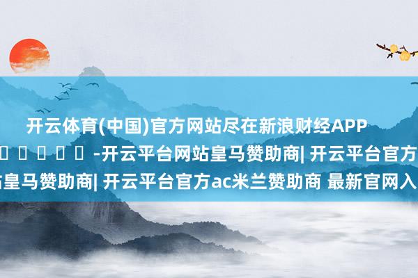 开云体育(中国)官方网站尽在新浪财经APP            													-开云平台网站皇马赞助商| 开云平台官方ac米兰赞助商 最新官网入口