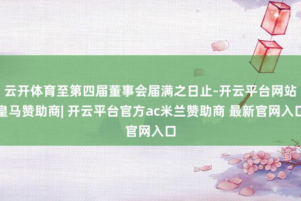 云开体育至第四届董事会届满之日止-开云平台网站皇马赞助商| 开云平台官方ac米兰赞助商 最新官网入口