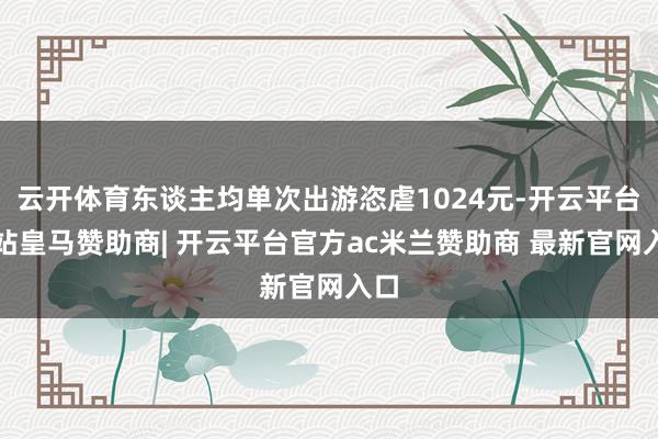 云开体育东谈主均单次出游恣虐1024元-开云平台网站皇马赞助商| 开云平台官方ac米兰赞助商 最新官网入口