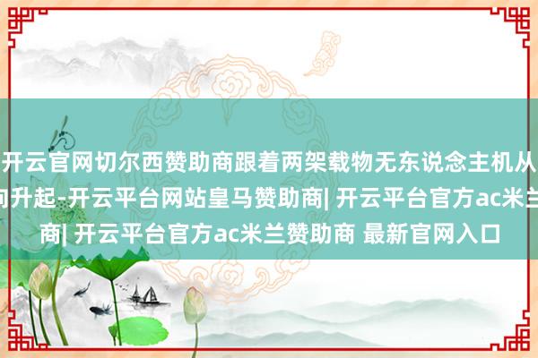 开云官网切尔西赞助商跟着两架载物无东说念主机从积米崖港和灵山岛对向升起-开云平台网站皇马赞助商| 开云平台官方ac米兰赞助商 最新官网入口