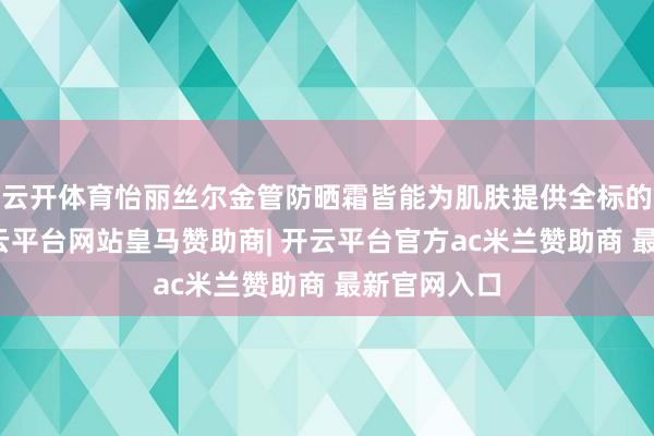 云开体育怡丽丝尔金管防晒霜皆能为肌肤提供全标的的呵护-开云平台网站皇马赞助商| 开云平台官方ac米兰赞助商 最新官网入口