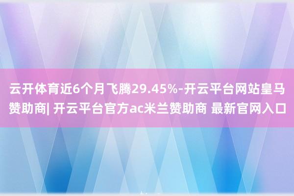 云开体育近6个月飞腾29.45%-开云平台网站皇马赞助商| 开云平台官方ac米兰赞助商 最新官网入口