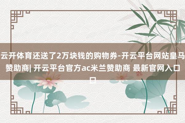 云开体育还送了2万块钱的购物券-开云平台网站皇马赞助商| 开云平台官方ac米兰赞助商 最新官网入口