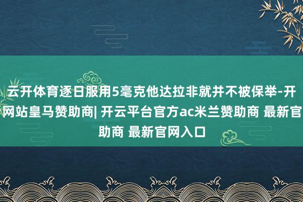 云开体育逐日服用5毫克他达拉非就并不被保举-开云平台网站皇马赞助商| 开云平台官方ac米兰赞助商 最新官网入口