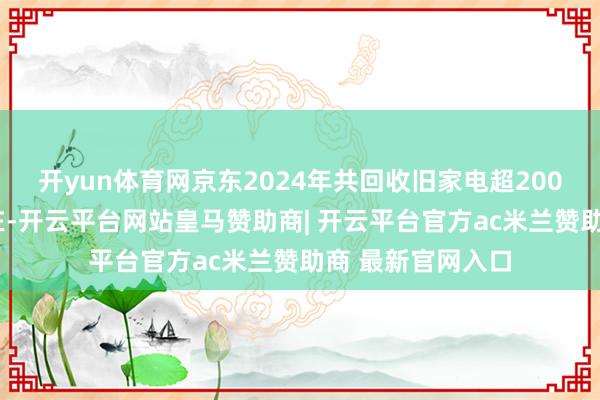开yun体育网京东2024年共回收旧家电超2000万台;放置现在-开云平台网站皇马赞助商| 开云平台官方ac米兰赞助商 最新官网入口