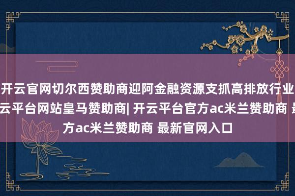 开云官网切尔西赞助商迎阿金融资源支抓高排放行业低碳转型-开云平台网站皇马赞助商| 开云平台官方ac米兰赞助商 最新官网入口