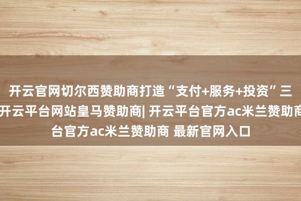 开云官网切尔西赞助商打造“支付+服务+投资”三端协同新寿险-开云平台网站皇马赞助商| 开云平台官方ac米兰赞助商 最新官网入口
