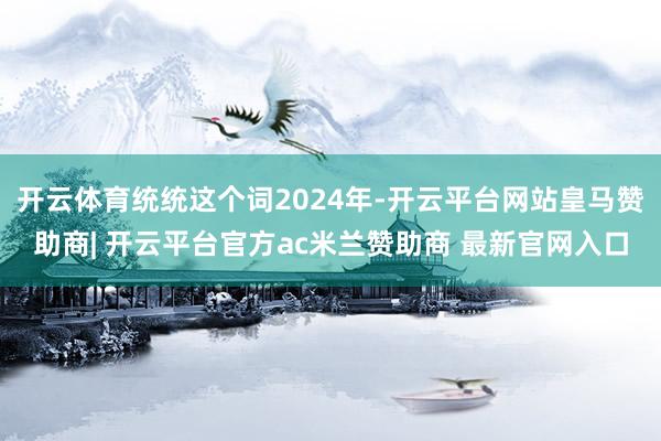 开云体育统统这个词2024年-开云平台网站皇马赞助商| 开云平台官方ac米兰赞助商 最新官网入口