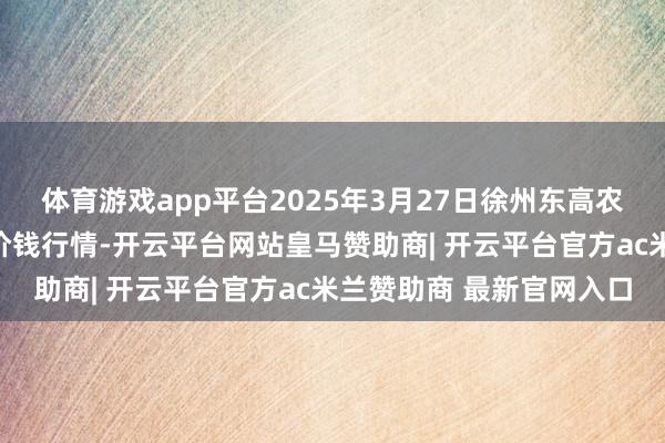 体育游戏app平台2025年3月27日徐州东高农家具阛阓措置有限公司价钱行情-开云平台网站皇马赞助商| 开云平台官方ac米兰赞助商 最新官网入口