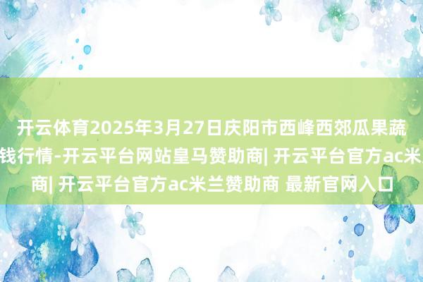开云体育2025年3月27日庆阳市西峰西郊瓜果蔬菜批发有限职守公司价钱行情-开云平台网站皇马赞助商| 开云平台官方ac米兰赞助商 最新官网入口