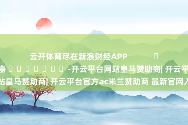 云开体育尽在新浪财经APP 职守裁剪:陈钰嘉 -开云平台网站皇马赞助商| 开云平台官方ac米兰赞助商 最新官网入口