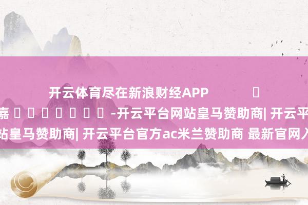 开云体育尽在新浪财经APP            						遭殃裁剪：陈钰嘉 							-开云平台网站皇马赞助商| 开云平台官方ac米兰赞助商 最新官网入口