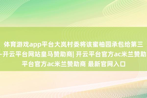 体育游戏app平台大岚村委将该蜜柚园承包给第三方缱绻收取房钱-开云平台网站皇马赞助商| 开云平台官方ac米兰赞助商 最新官网入口