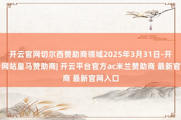 开云官网切尔西赞助商领域2025年3月31日-开云平台网站皇马赞助商| 开云平台官方ac米兰赞助商 最新官网入口