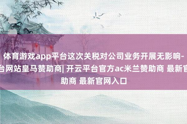 体育游戏app平台这次关税对公司业务开展无影响-开云平台网站皇马赞助商| 开云平台官方ac米兰赞助商 最新官网入口
