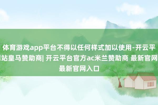 体育游戏app平台不得以任何样式加以使用-开云平台网站皇马赞助商| 开云平台官方ac米兰赞助商 最新官网入口