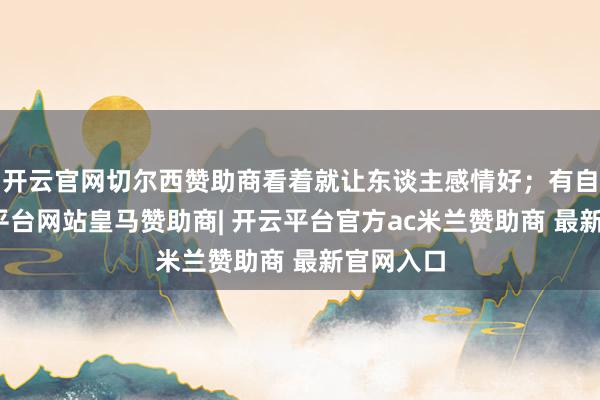 开云官网切尔西赞助商看着就让东谈主感情好；有自拍-开云平台网站皇马赞助商| 开云平台官方ac米兰赞助商 最新官网入口