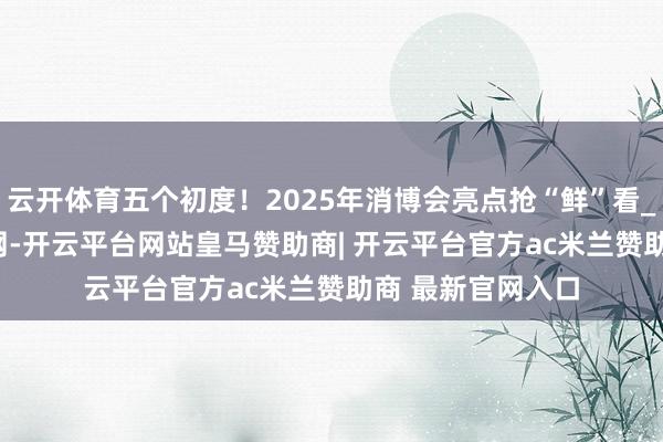 云开体育五个初度！2025年消博会亮点抢“鲜”看_大皖新闻 | 安徽网-开云平台网站皇马赞助商| 开云平台官方ac米兰赞助商 最新官网入口