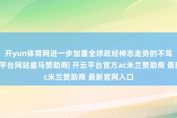 开yun体育网进一步加重全球政经神志走势的不笃定性-开云平台网站皇马赞助商| 开云平台官方ac米兰赞助商 最新官网入口
