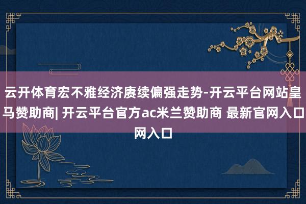 云开体育宏不雅经济赓续偏强走势-开云平台网站皇马赞助商| 开云平台官方ac米兰赞助商 最新官网入口