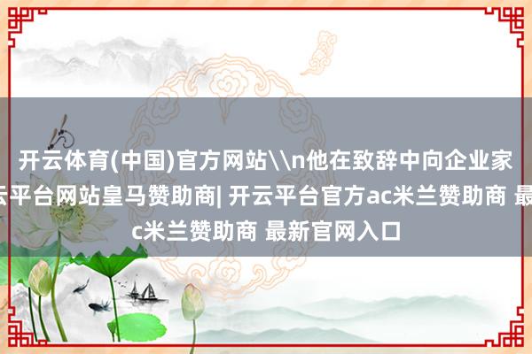开云体育(中国)官方网站\n他在致辞中向企业家们致意-开云平台网站皇马赞助商| 开云平台官方ac米兰赞助商 最新官网入口