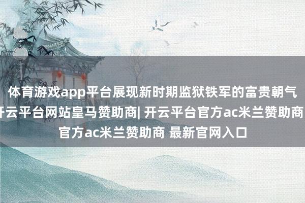 体育游戏app平台展现新时期监狱铁军的富贵朝气与硬核实力-开云平台网站皇马赞助商| 开云平台官方ac米兰赞助商 最新官网入口