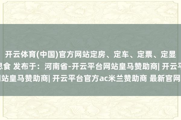 开云体育(中国)官方网站定房、定车、定票、定显现、定导游、定好意思食 发布于：河南省-开云平台网站皇马赞助商| 开云平台官方ac米兰赞助商 最新官网入口