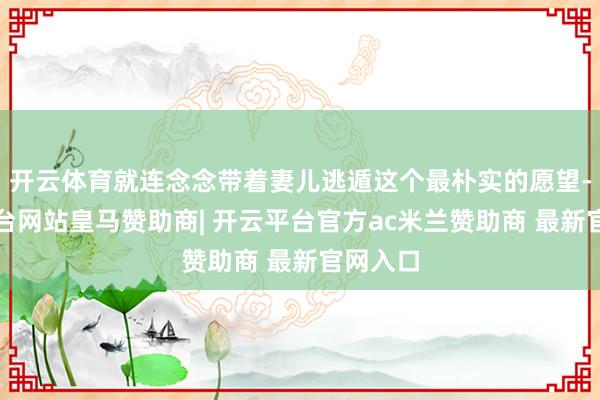 开云体育就连念念带着妻儿逃遁这个最朴实的愿望-开云平台网站皇马赞助商| 开云平台官方ac米兰赞助商 最新官网入口