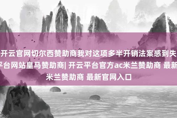 开云官网切尔西赞助商我对这项多半开销法案感到失望-开云平台网站皇马赞助商| 开云平台官方ac米兰赞助商 最新官网入口