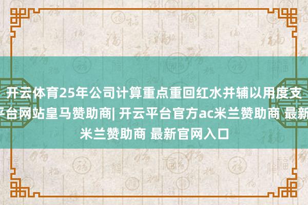 开云体育25年公司计算重点重回红水并辅以用度支柱-开云平台网站皇马赞助商| 开云平台官方ac米兰赞助商 最新官网入口