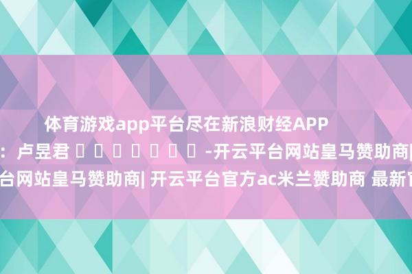 体育游戏app平台尽在新浪财经APP            						牵累剪辑：卢昱君 							-开云平台网站皇马赞助商| 开云平台官方ac米兰赞助商 最新官网入口