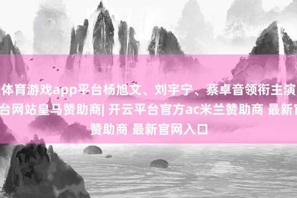 体育游戏app平台杨旭文、刘宇宁、蔡卓音领衔主演-开云平台网站皇马赞助商| 开云平台官方ac米兰赞助商 最新官网入口