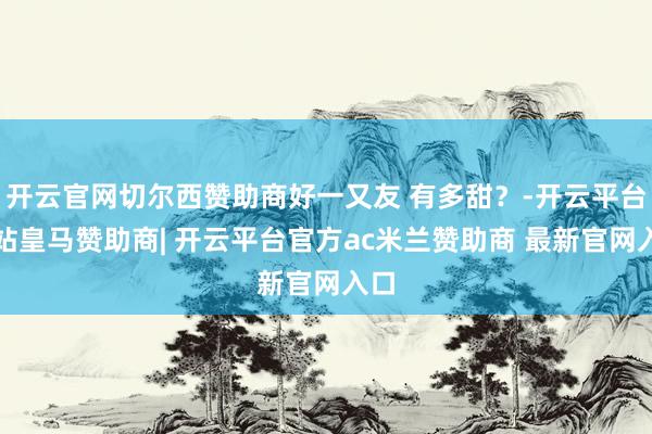 开云官网切尔西赞助商好一又友 有多甜？-开云平台网站皇马赞助商| 开云平台官方ac米兰赞助商 最新官网入口