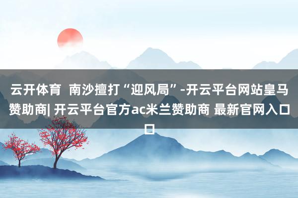 云开体育  南沙擅打“迎风局”-开云平台网站皇马赞助商| 开云平台官方ac米兰赞助商 最新官网入口
