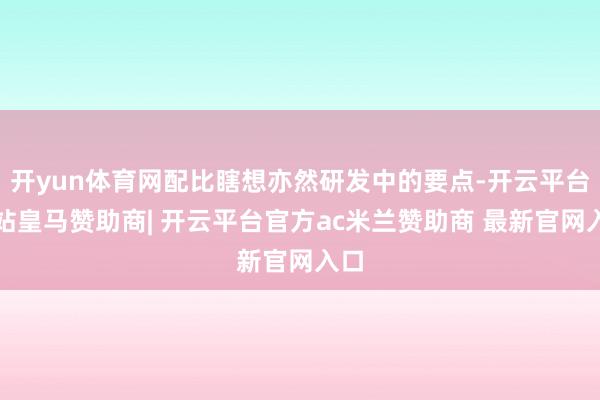 开yun体育网配比瞎想亦然研发中的要点-开云平台网站皇马赞助商| 开云平台官方ac米兰赞助商 最新官网入口