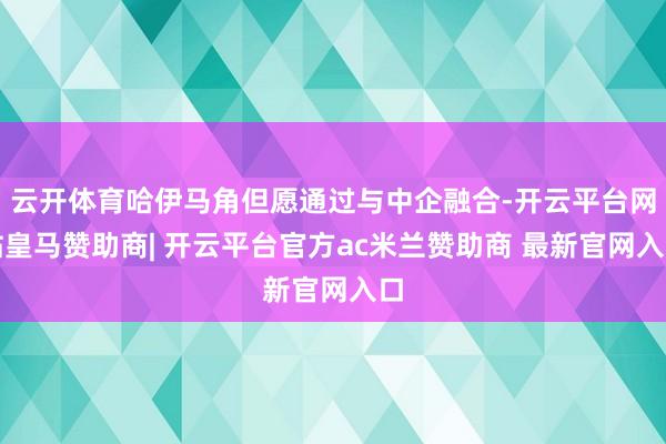 云开体育哈伊马角但愿通过与中企融合-开云平台网站皇马赞助商| 开云平台官方ac米兰赞助商 最新官网入口