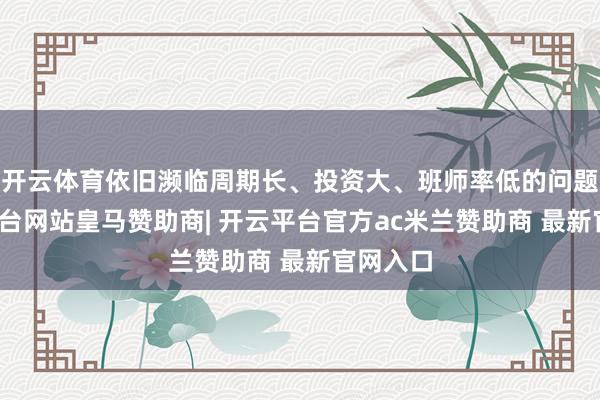 开云体育依旧濒临周期长、投资大、班师率低的问题-开云平台网站皇马赞助商| 开云平台官方ac米兰赞助商 最新官网入口