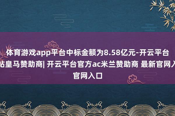 体育游戏app平台中标金额为8.58亿元-开云平台网站皇马赞助商| 开云平台官方ac米兰赞助商 最新官网入口