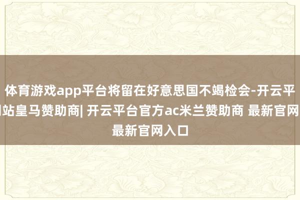 体育游戏app平台将留在好意思国不竭检会-开云平台网站皇马赞助商| 开云平台官方ac米兰赞助商 最新官网入口