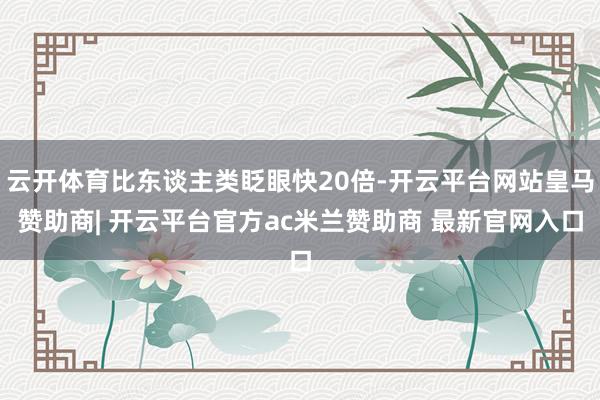 云开体育比东谈主类眨眼快20倍-开云平台网站皇马赞助商| 开云平台官方ac米兰赞助商 最新官网入口