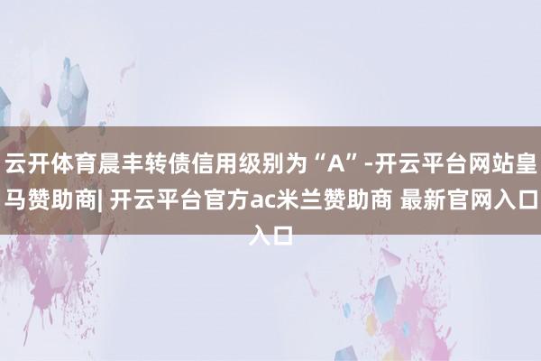 云开体育晨丰转债信用级别为“A”-开云平台网站皇马赞助商| 开云平台官方ac米兰赞助商 最新官网入口